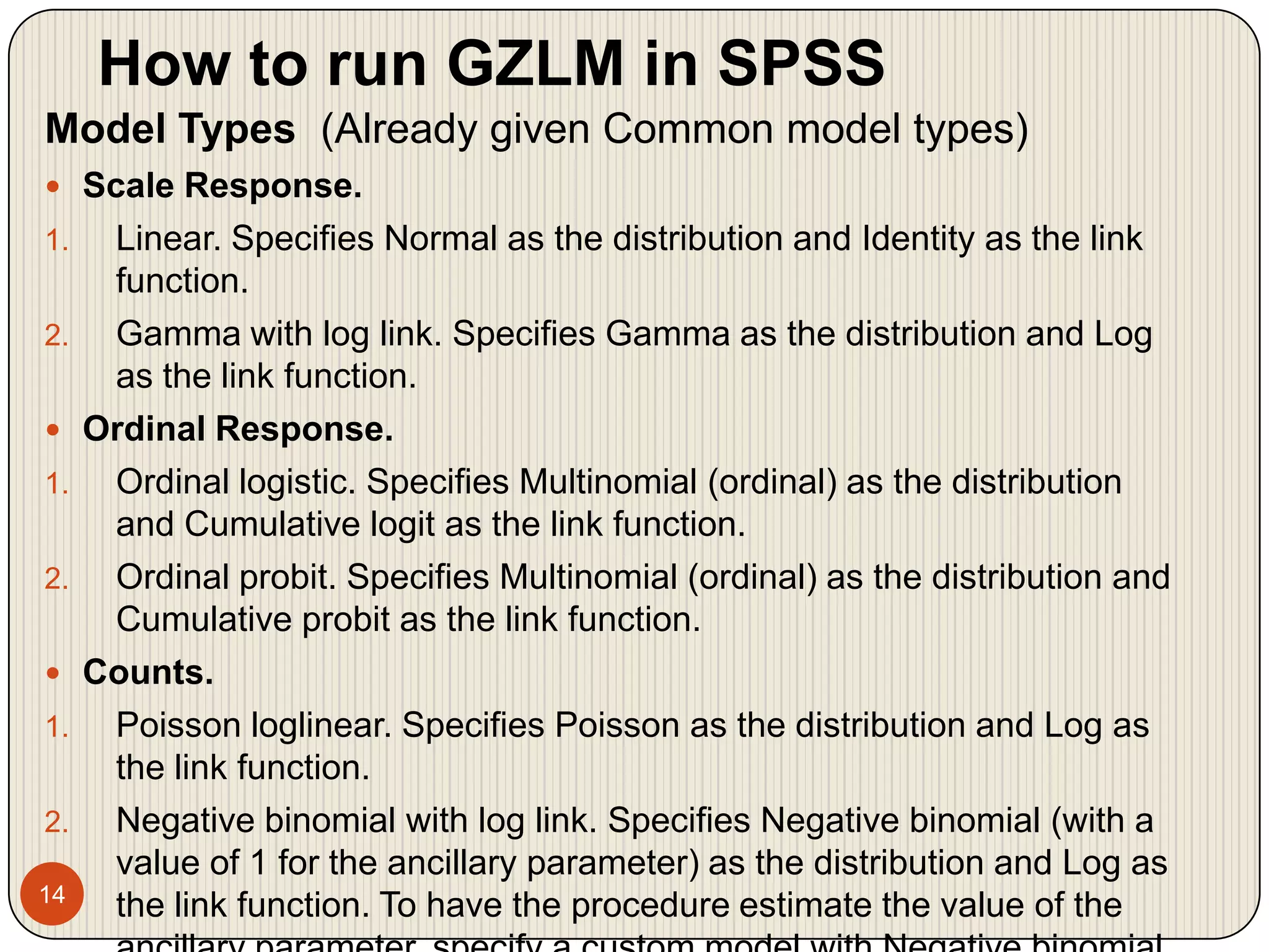 How to run GZLM in SPSS14Model Types  (Already given Common model types)Scale Response. Linear. Specifies Normal as the distribution and Identity as the link function. Gamma with log link. Specifies Gamma as the distribution and Log as the link function. Ordinal Response. Ordinal logistic. Specifies Multinomial (ordinal) as the distribution and Cumulative logit as the link function. Ordinal probit. Specifies Multinomial (ordinal) as the distribution and Cumulative probit as the link function. Counts. Poisson loglinear. Specifies Poisson as the distribution and Log as the link function. Negative binomial with log link. Specifies Negative binomial (with a value of 1 for the ancillary parameter) as the distribution and Log as the link function. To have the procedure estimate the value of the ancillary parameter, specify a custom model with Negative binomial distribution and select Estimate value in the Parameter group.