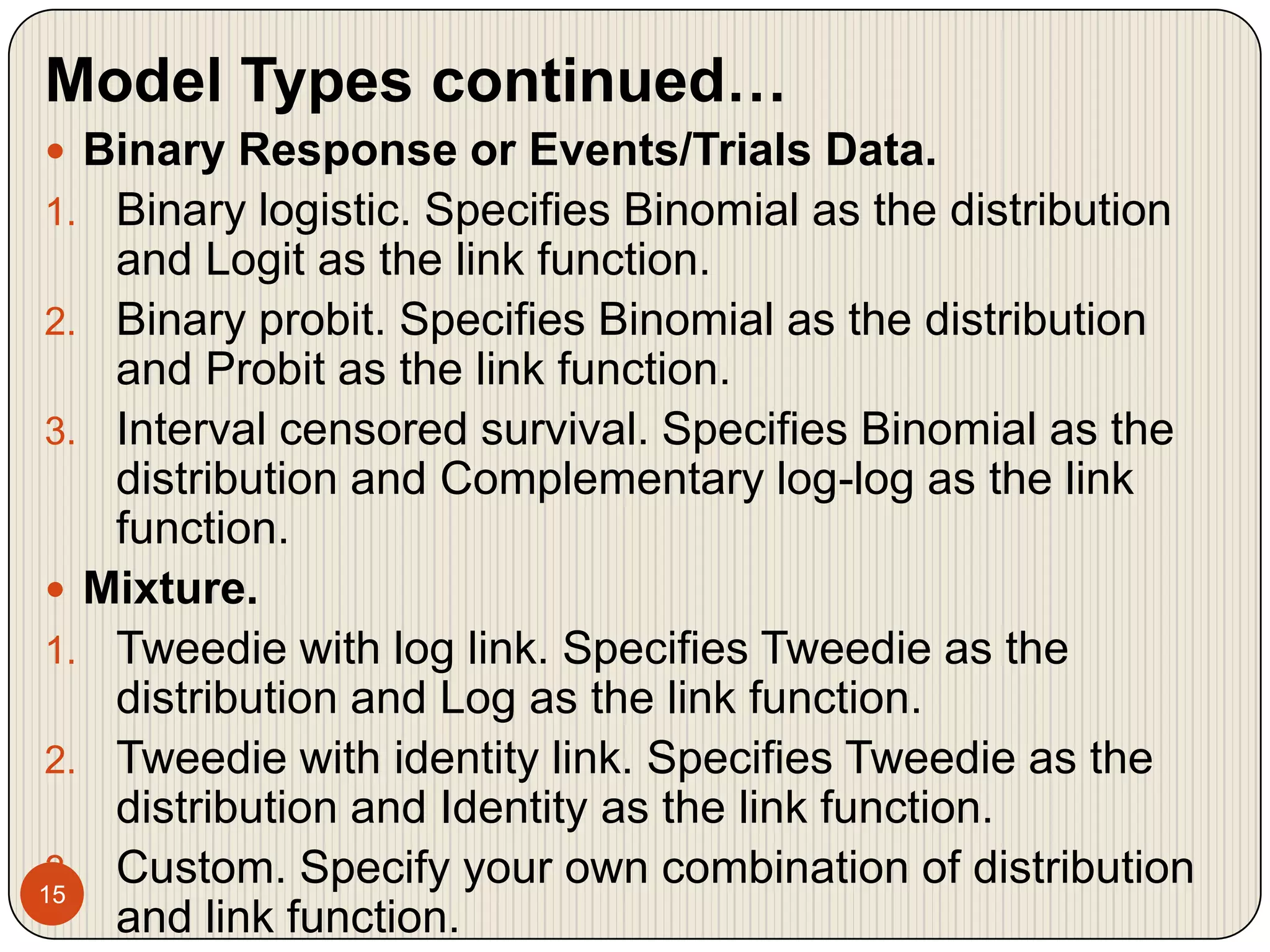 15Model Types continued…Binary Response or Events/Trials Data. Binary logistic. Specifies Binomial as the distribution and Logit as the link function.Binary probit. Specifies Binomial as the distribution and Probit as the link function.Interval censored survival. Specifies Binomial as the distribution and Complementary log-log as the link function.Mixture. Tweedie with log link. Specifies Tweedie as the distribution and Log as the link function.Tweedie with identity link. Specifies Tweedie as the distribution and Identity as the link function.Custom. Specify your own combination of distribution and link function.