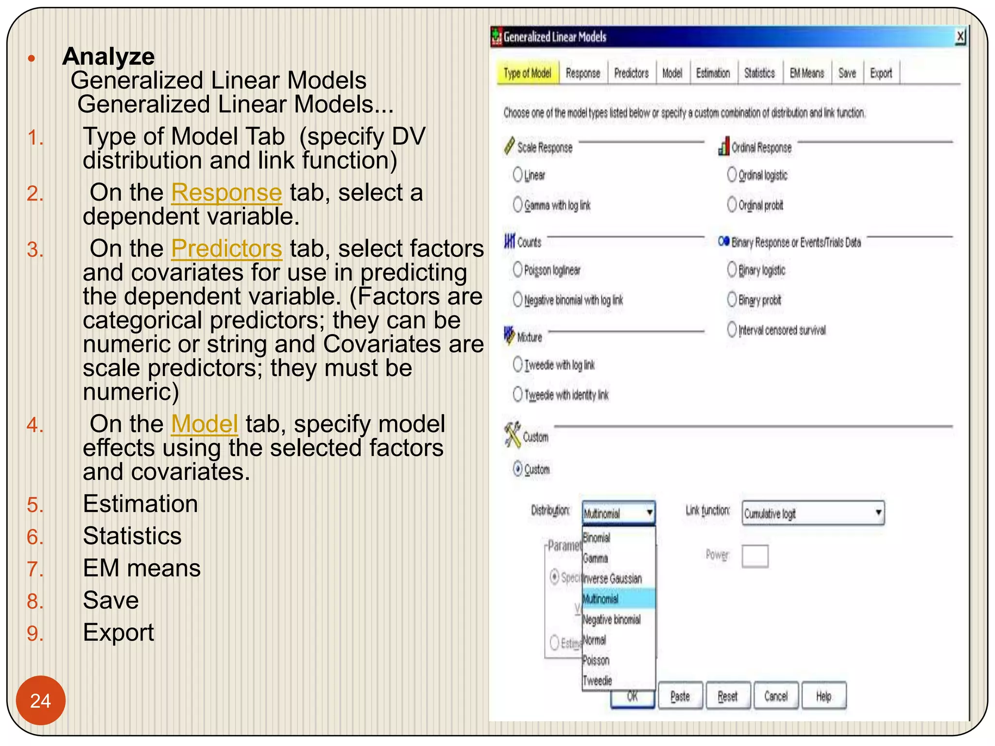 24 Analyze  Generalized Linear Models   Generalized Linear Models...Type of Model Tab  (specify DV distribution and link function) On the Response tab, select a dependent variable. On the Predictors tab, select factors and covariates for use in predicting the dependent variable. (Factors are categorical predictors; they can be numeric or string and Covariates are scale predictors; they must be numeric) On the Model tab, specify model effects using the selected factors and covariates.EstimationStatisticsEM meansSaveExport