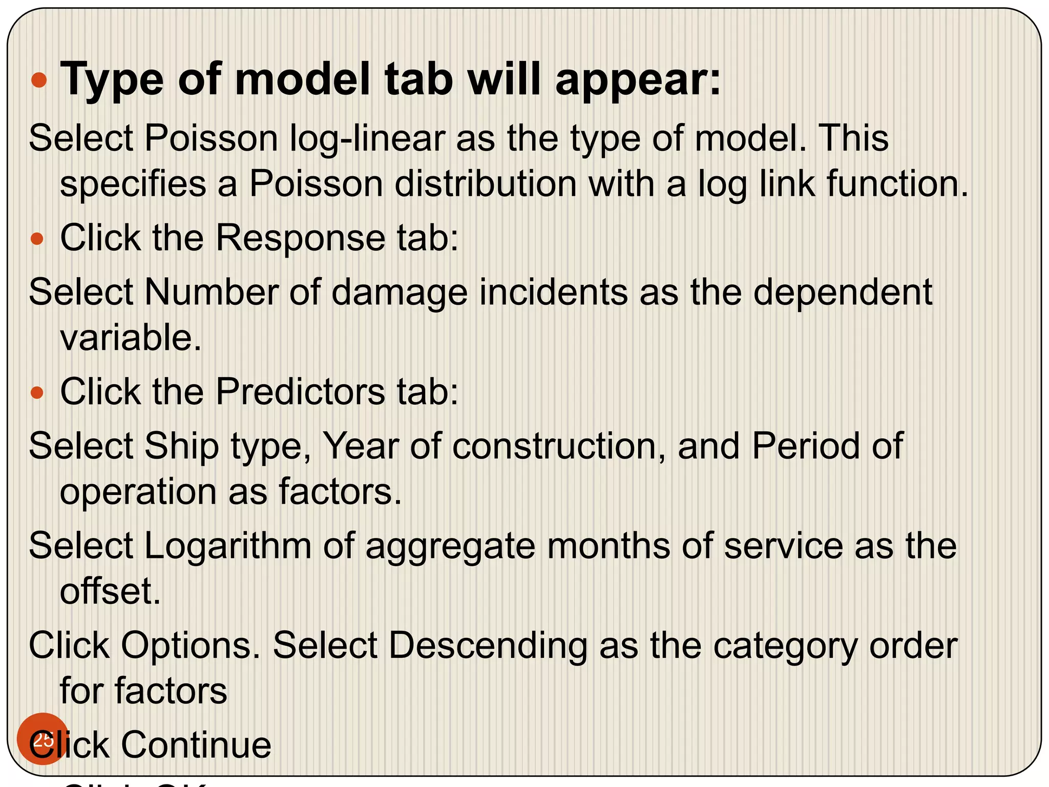 25Type of model tab will appear:Select Poisson log-linear as the type of model. This specifies a Poisson distribution with a log link function.Click the Response tab:Select Number of damage incidents as the dependent variable.Click the Predictors tab:Select Ship type, Year of construction, and Period of operation as factors.Select Logarithm of aggregate months of service as the offset.Click Options. Select Descending as the category order for factorsClick ContinueClick OK