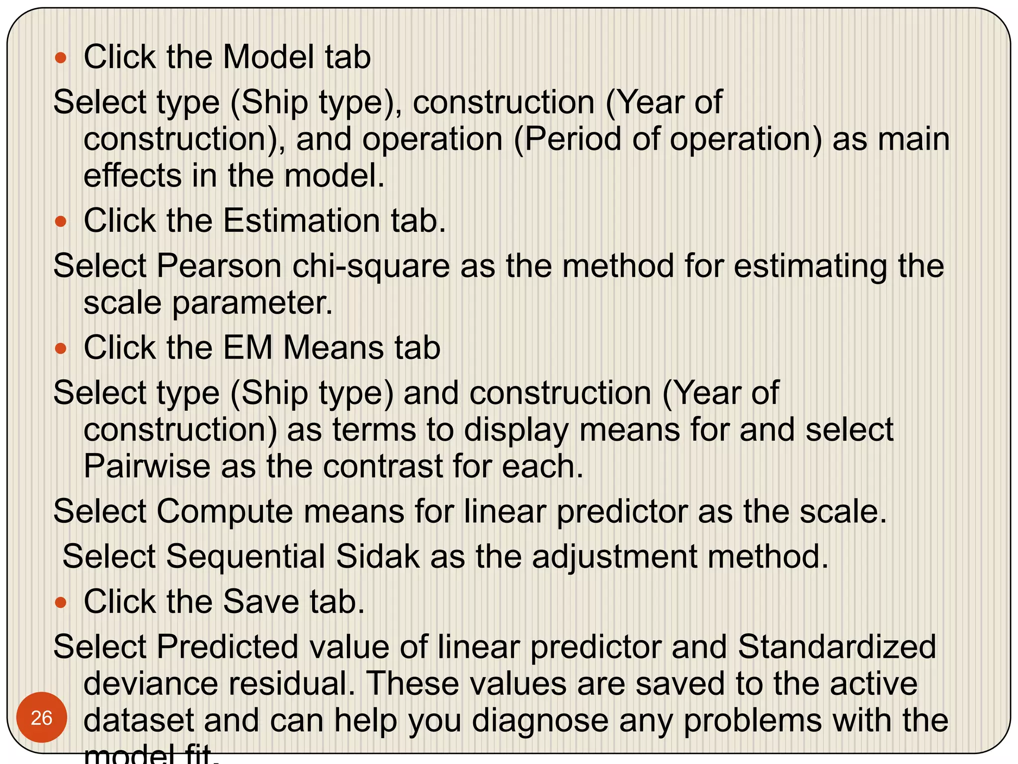 26Click the Model tabSelect type (Ship type), construction (Year of construction), and operation (Period of operation) as main effects in the model.Click the Estimation tab.Select Pearson chi-square as the method for estimating the scale parameter.Click the EM Means tabSelect type (Ship type) and construction (Year of construction) as terms to display means for and select Pairwise as the contrast for each.Select Compute means for linear predictor as the scale. Select Sequential Sidak as the adjustment method.Click the Save tab.Select Predicted value of linear predictor and Standardized deviance residual. These values are saved to the active dataset and can help you diagnose any problems with the model fit.