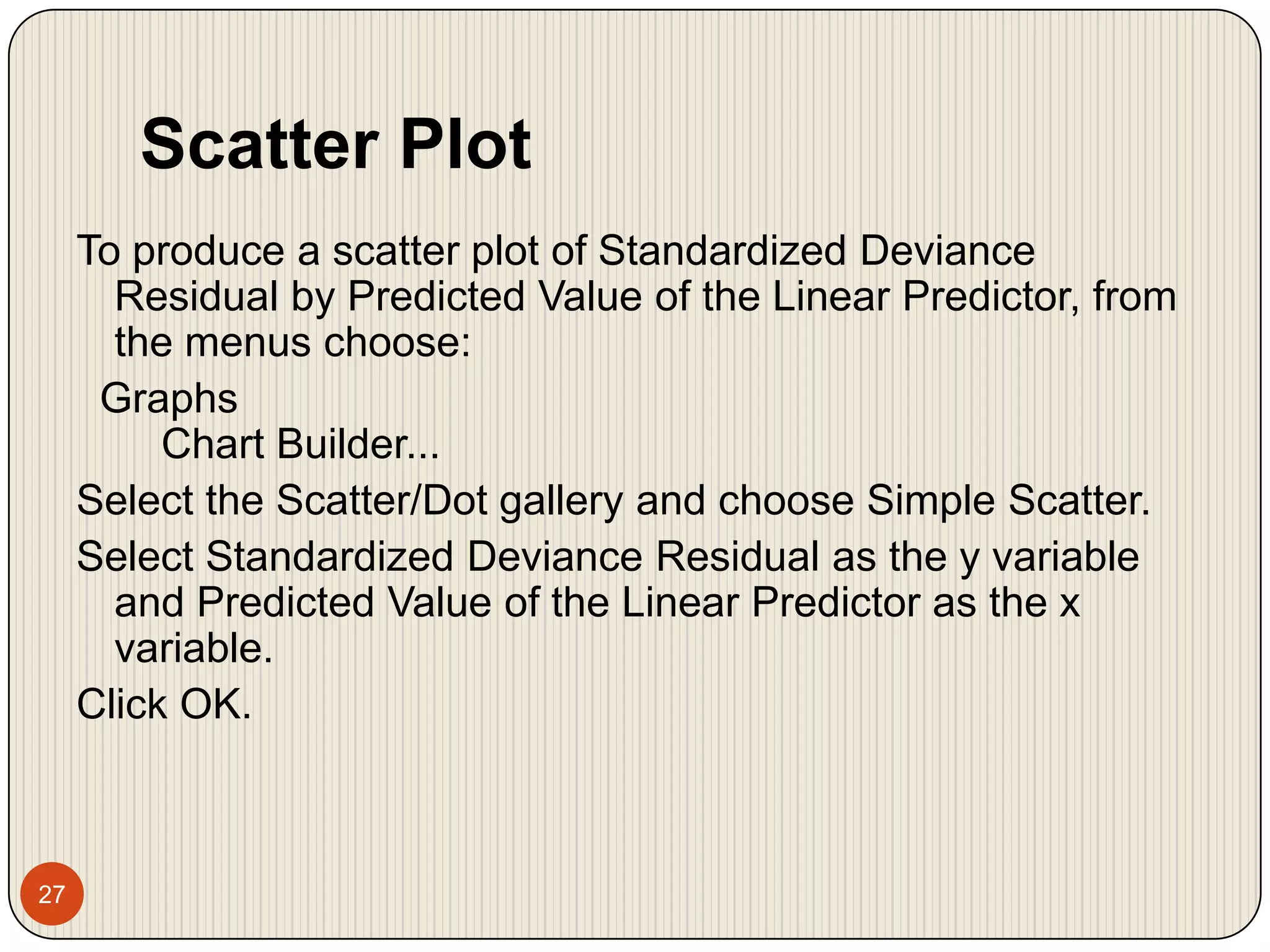 Scatter Plot27To produce a scatter plot of Standardized Deviance Residual by Predicted Value of the Linear Predictor, from the menus choose:  Graphs    Chart Builder...Select the Scatter/Dot gallery and choose Simple Scatter.Select Standardized Deviance Residual as the y variable and Predicted Value of the Linear Predictor as the x variable.Click OK.