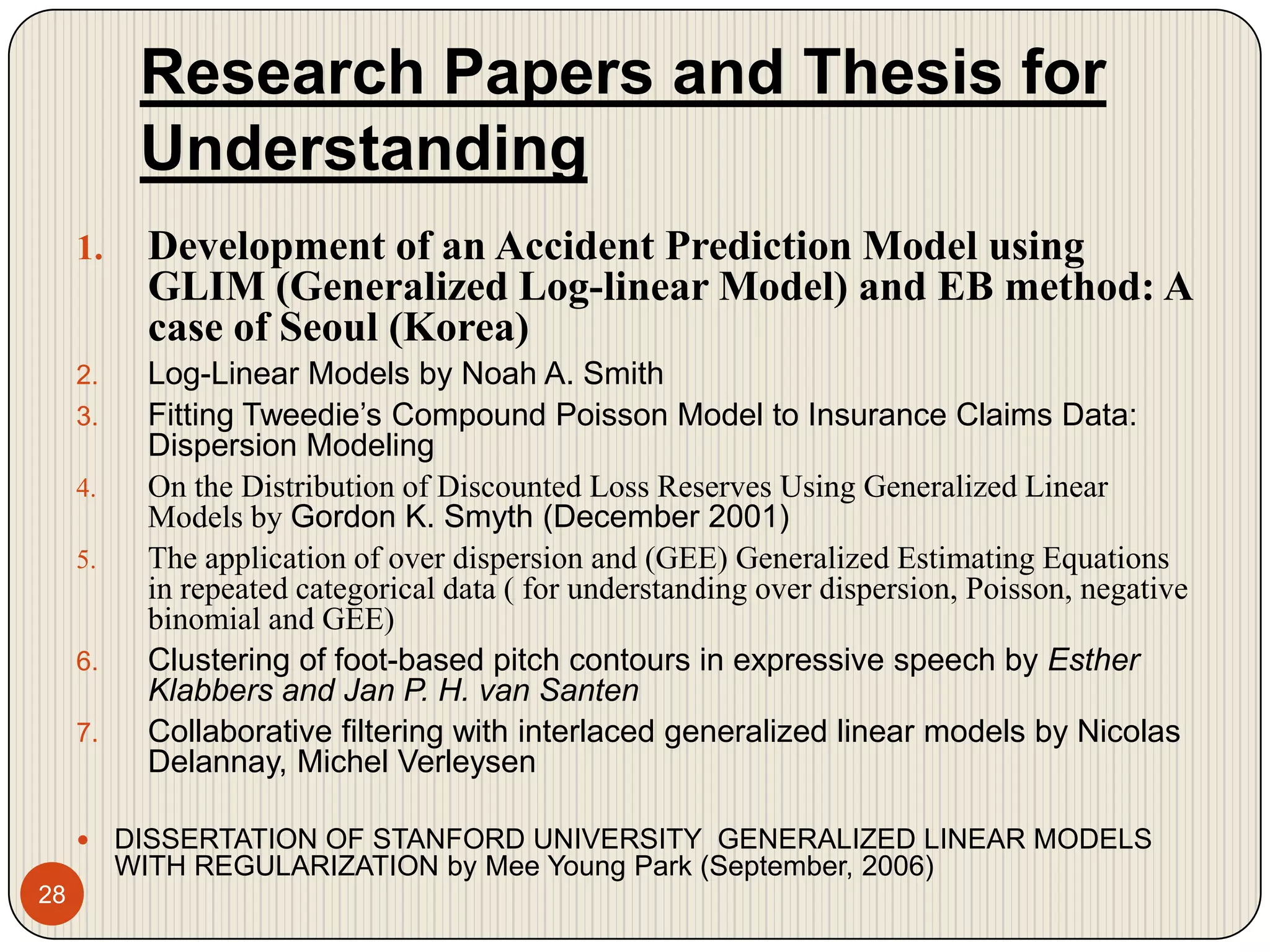 Research Papers and Thesis for Understanding28Development of an Accident Prediction Model using GLIM (Generalized Log-linear Model) and EB method: A case of Seoul (Korea)Log-Linear Models by Noah A. SmithFitting Tweedie’s Compound Poisson Model to Insurance Claims Data: Dispersion ModelingOn the Distribution of Discounted Loss Reserves Using Generalized Linear Models by Gordon K. Smyth (December 2001)The application of over dispersion and (GEE) Generalized Estimating Equations in repeated categorical data ( for understanding over dispersion, Poisson, negative binomial and GEE)Clustering of foot-based pitch contours in expressive speech by Esther Klabbers and Jan P. H. van SantenCollaborative filtering with interlaced generalized linear models by Nicolas Delannay, Michel VerleysenDISSERTATION OF STANFORD UNIVERSITY  GENERALIZED LINEAR MODELS WITH REGULARIZATION by Mee Young Park (September, 2006)