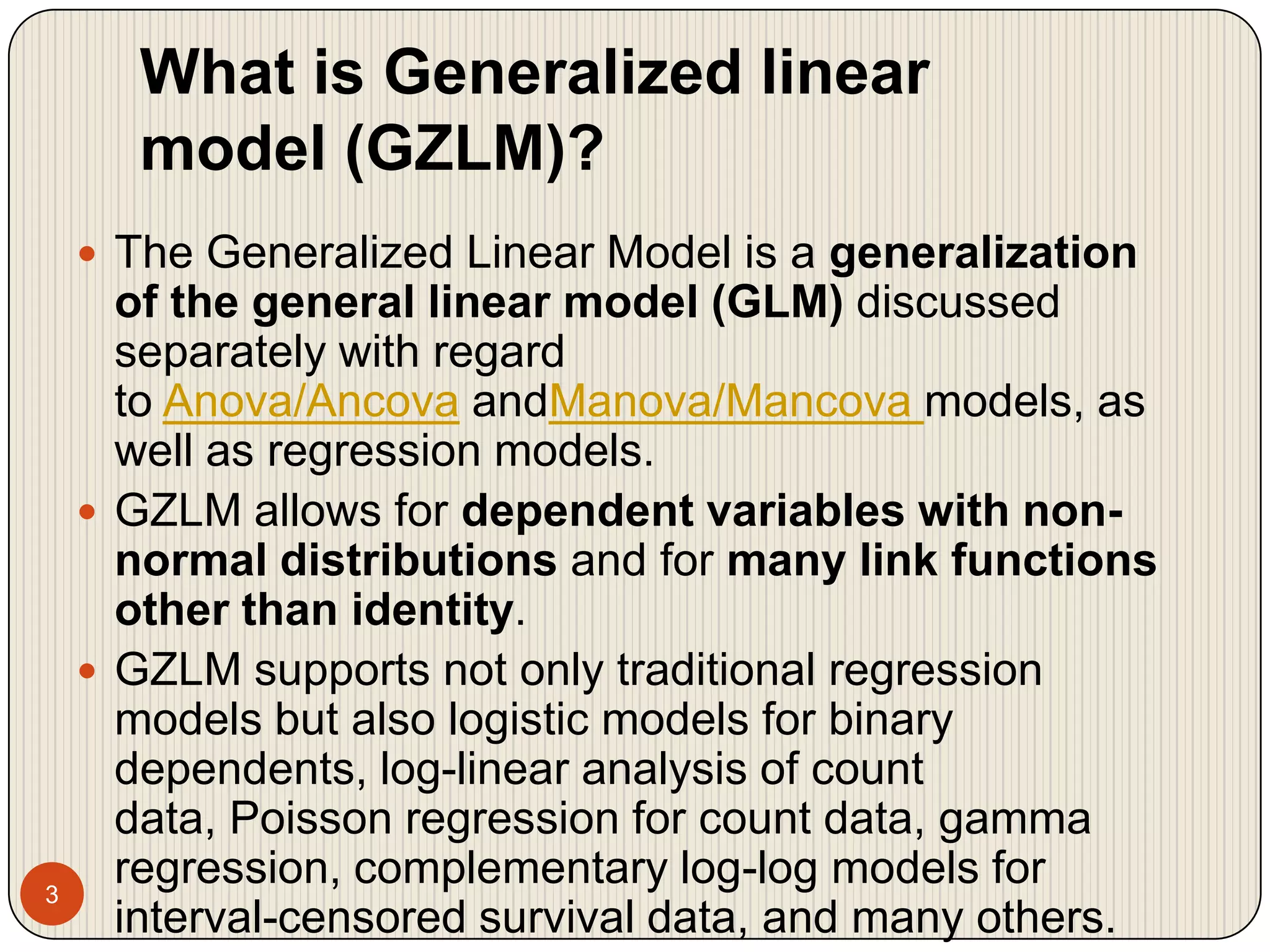 What is Generalized linear model (GZLM)?3The Generalized Linear Model is a generalization of the general linear model (GLM) discussed separately with regard to Anova/Ancova andManova/Mancova models, as well as regression models. GZLM allows for dependent variables with non-normal distributions and for many link functions other than identity. GZLM supports not only traditional regression models but also logistic models for binary dependents, log-linear analysis of count data, Poisson regression for count data, gamma regression, complementary log-log models for interval-censored survival data, and many others. 