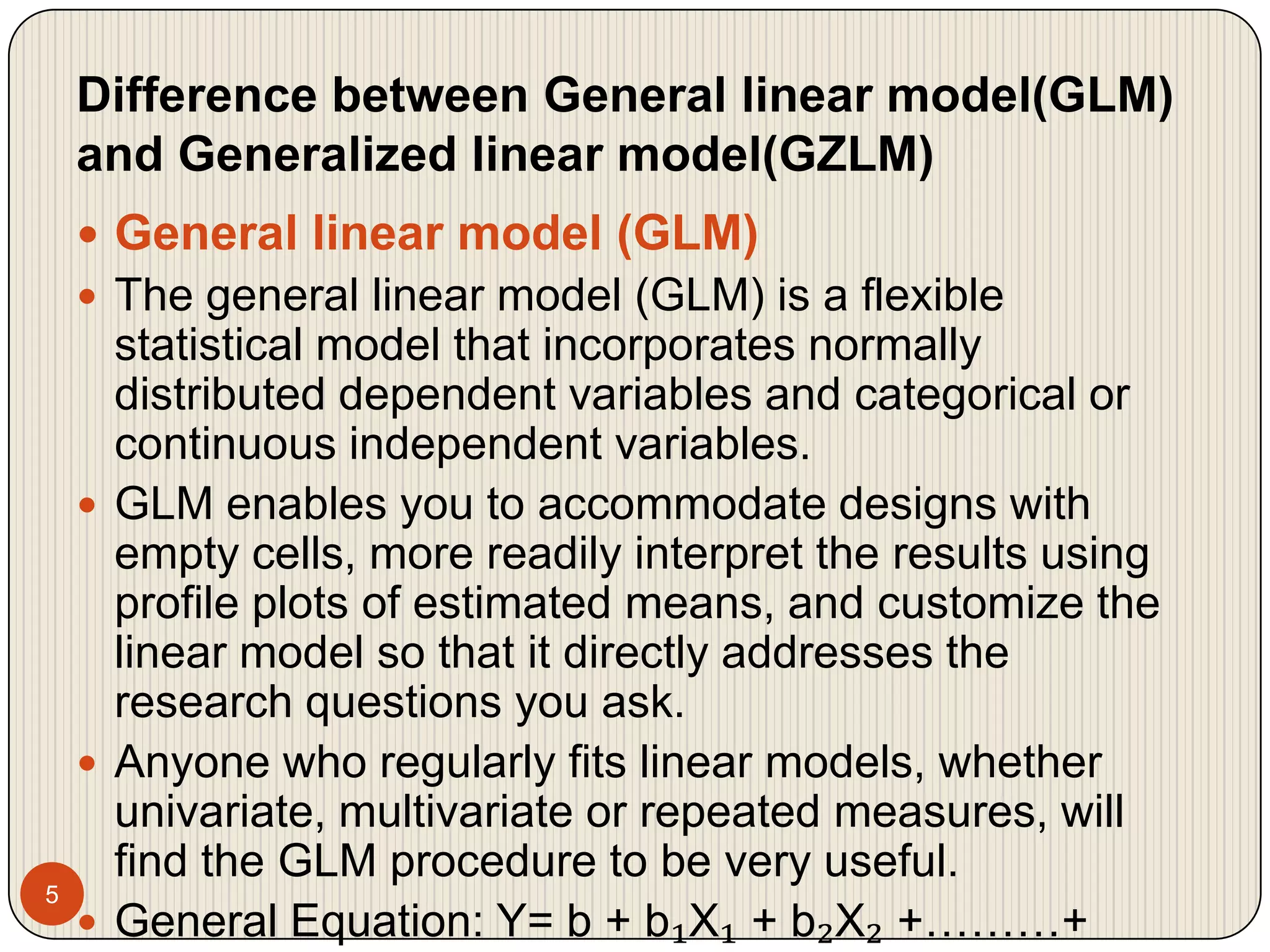 Difference between General linear model(GLM) and Generalized linear model(GZLM)5General linear model (GLM) The general linear model (GLM) is a flexible statistical model that incorporates normally distributed dependent variables and categorical or continuous independent variables.GLM enables you to accommodate designs with empty cells, more readily interpret the results using profile plots of estimated means, and customize the linear model so that it directly addresses the research questions you ask.Anyone who regularly fits linear models, whether univariate, multivariate or repeated measures, will find the GLM procedure to be very useful.General Equation: Y= b + b₁X₁ + b₂X₂ +………+ bkXk + ℮