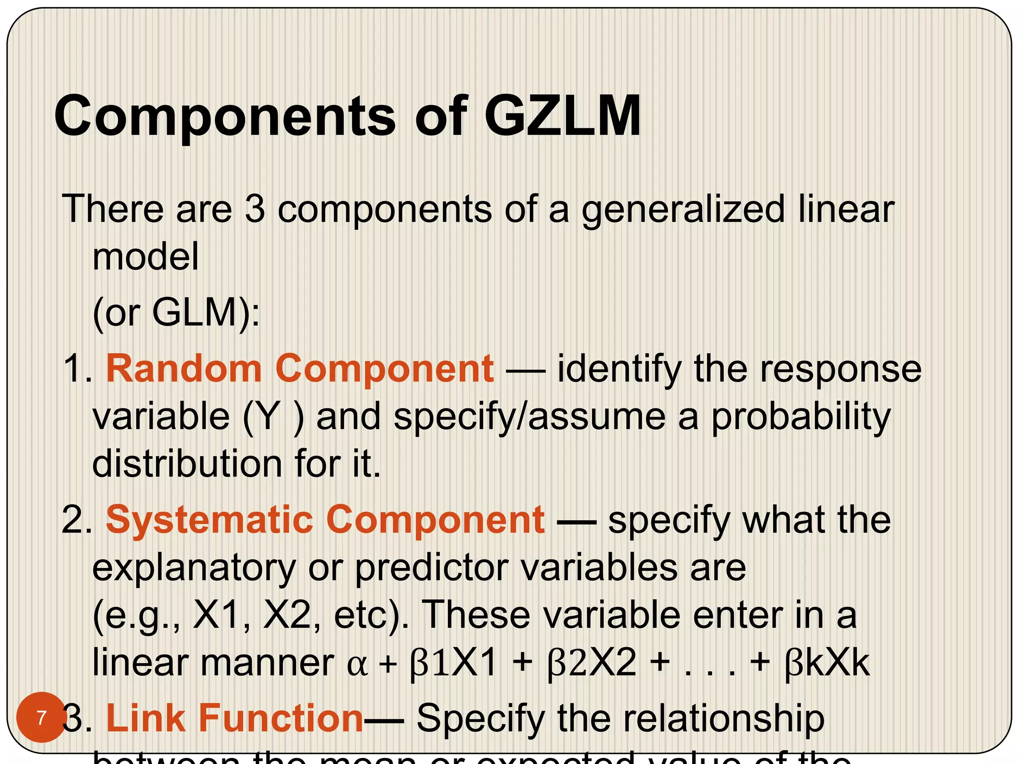Components of GZLM7There are 3 components of a generalized linear model	(or GLM):1. Random Component — identify the response variable (Y ) andspecify/assume a probability distribution for it.2. Systematic Component — specify what the explanatory or predictor variables are (e.g., X1, X2, etc). These variable enter in a linear manner α + β1X1 + β2X2 + . . . + βkXk3. Link Function— Specify the relationship between the mean or expected value of the random component	(i.e., E(Y )) and the systematic component.