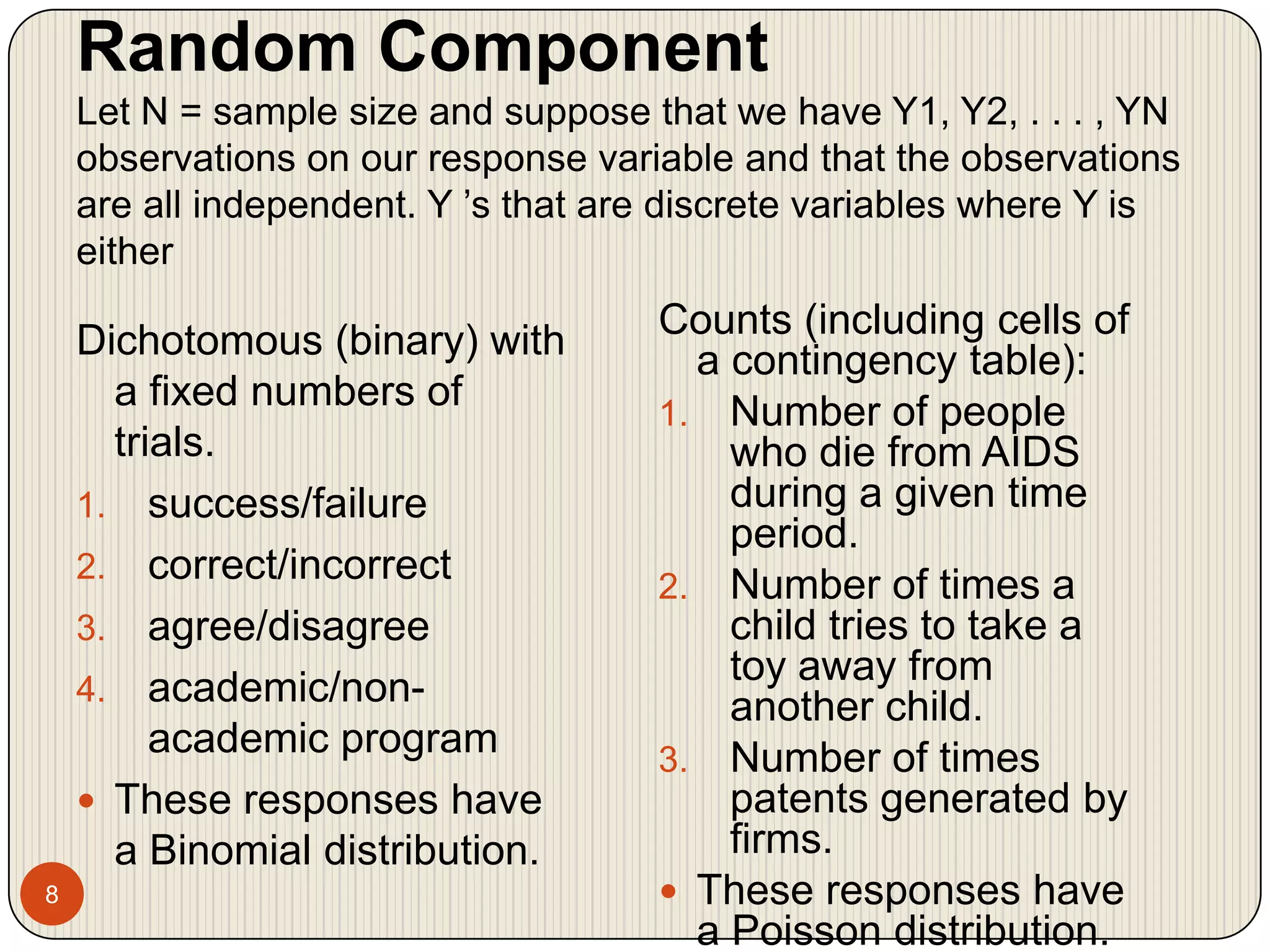Random ComponentLet N = sample size and suppose that we have Y1, Y2, . . . , YN observations on our response variable and that the observations are all independent. Y ’s that are discrete variables where Y is either8Counts (including cells of a contingency table):Number of people who die from AIDS during a given time period.Number of times a child tries to take a toy away from another child.Number of times patents generated by firms.These responses have a Poisson distribution.Dichotomous (binary) with a fixed numbers of trials.success/failurecorrect/incorrectagree/disagreeacademic/non-academic programThese responses have a Binomial distribution.