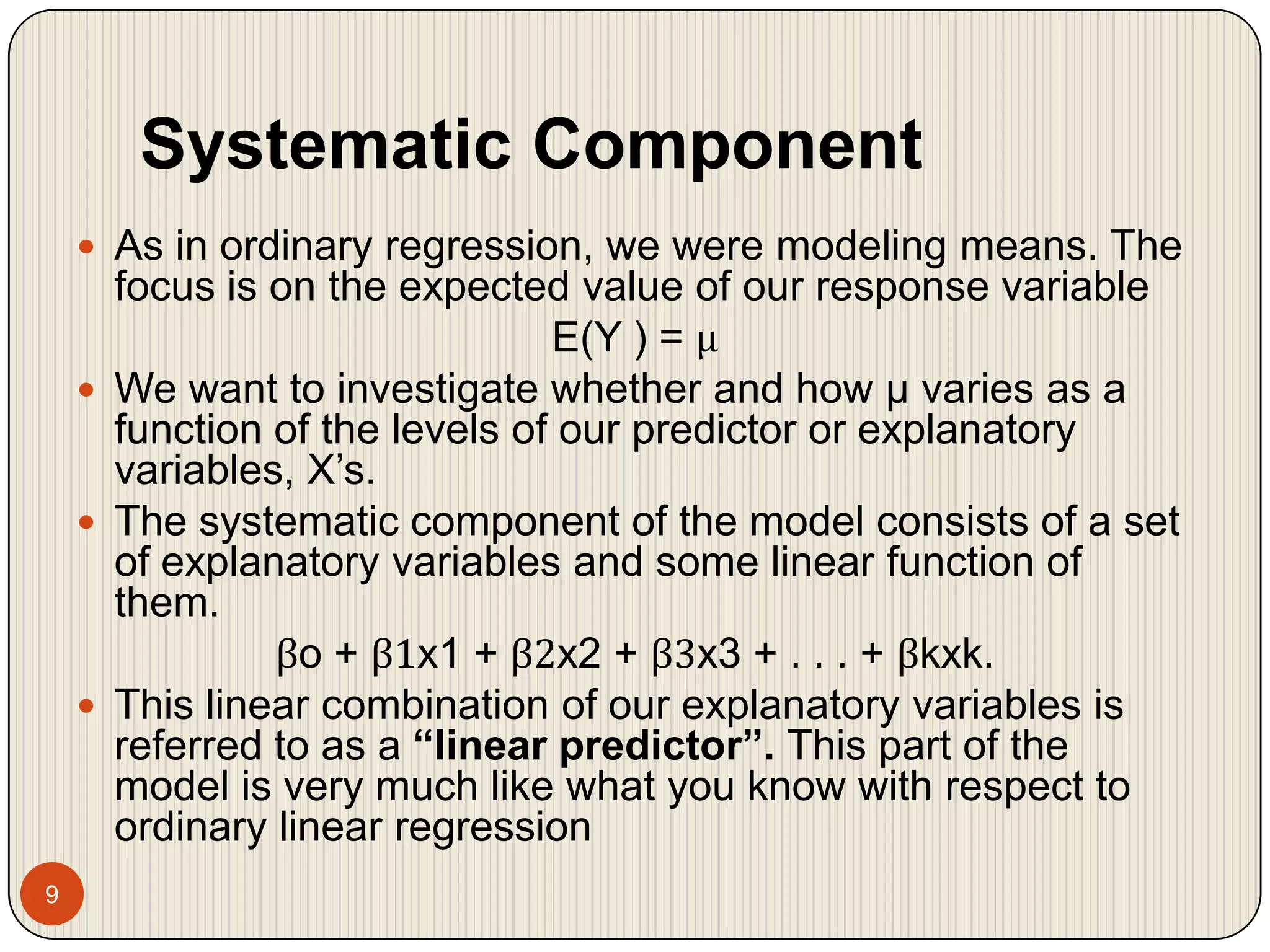 Systematic Component9As in ordinary regression, we were modeling means. The focus is on the expected value of our response variableE(Y ) = μWe want to investigate whether and how μ varies as a function of the levels of our predictor or explanatory variables, X’s.The systematic component of the model consists of a set of explanatory variables and some linear function of them.βo + β1x1 + β2x2 + β3x3 + . . . + βkxk.This linear combination of our explanatory variables is referred to as a “linear predictor”. This part of the model is very much like what you know with respect to ordinary linear regression