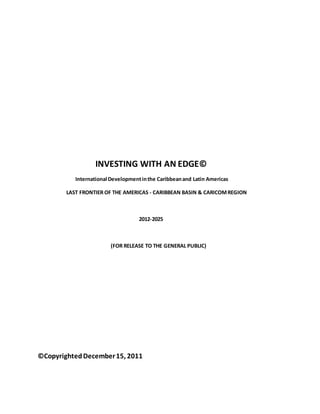 INVESTING WITH AN EDGE©
International Developmentinthe Caribbeanand Latin Americas
LAST FRONTIER OF THE AMERICAS - CARIBBEAN BASIN & CARICOMREGION
2012-2025
(FOR RELEASE TO THE GENERAL PUBLIC)
©CopyrightedDecember15, 2011
 