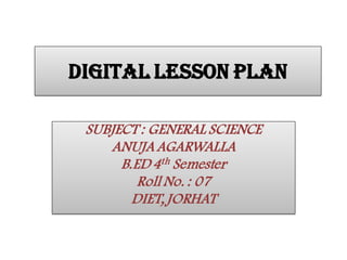 DIGITAL LESSON PLAN
SUBJECT : GENERAL SCIENCE
ANUJA AGARWALLA
B.ED 4th Semester
Roll No. : 07
DIET, JORHAT
 