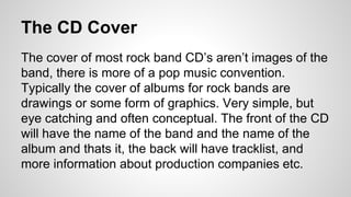 The CD Cover 
The cover of most rock band CD’s aren’t images of the 
band, there is more of a pop music convention. 
Typically the cover of albums for rock bands are 
drawings or some form of graphics. Very simple, but 
eye catching and often conceptual. The front of the CD 
will have the name of the band and the name of the 
album and thats it, the back will have tracklist, and 
more information about production companies etc. 
 
