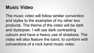 Music Video 
The music video will follow similar convention 
and styles to the examples of my other two 
products. The theme of the video will be dark 
and dystopian. I will use dark contrasting 
colours and have a heavy use of shadows. The 
video will also feature the band, to conform with 
conventions of a rock band music video. 
 