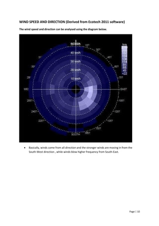 Page | 10
WIND SPEED AND DIRECTION (Derived from Ecotech 2011 software)
The wind speed and direction can be analysed using the diagram below.
 Basically, winds come from all direction and the stronger winds are moving in from the
South-West direction , while winds blow higher frequency from South-East.
 