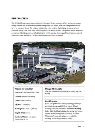 Page | 3
INTRODUCTION
The GEO building shows implementation of integrated design concepts, where active and passive
energy systems are interwoven into the building itself, and where several building elements also
serve as energy systems. This helps in bringing the extra costs of the building down. Advanced
computer design tools have been used throughout the design process. Designed at a time when the
awareness of building green is still at its infancy in this country, its energy efficient features scored
full points under the Energy Efficiency and Innovation criteria of the GBI.
Project Information
Type: Low Carbon Emission Office
Location: Bandar Baru Bangi
Climate Zone: Tropical
Site Area : 2 hectares
Building Gross Area : 4,000 m2
Height : 47.50 metres
Number of Rooms : 41 rooms
(Yoong, 2008, p. 67)
Design Philosophy
The sustainable green building for today and the
future.
Certification
Pusat Tenaga Malaysia (Malaysia Energy Centre) is
previously known as ZEO (Zero Energy Office)
Building - officially Malaysia’s first Green Building
Index (GBI) Certified Building. Currently, it is known
as GEO (Green Energy Office) Building. It is also
Malaysia’s first completed green-rated office
building. (Pusat Tenaga Malaysia, 2008)
 