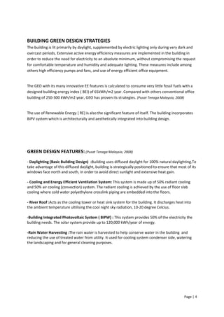 Page | 4
BUILDING GREEN DESIGN STRATEGIES
The building is lit primarily by daylight, supplemented by electric lighting only during very dark and
overcast periods. Extensive active energy efficiency measures are implemented in the building in
order to reduce the need for electricity to an absolute minimum, without compromising the request
for comfortable temperature and humidity and adequate lighting. These measures include among
others high efficiency pumps and fans, and use of energy efficient office equipment.
The GEO with its many innovative EE features is calculated to consume very little fossil fuels with a
designed building energy index ( BEI) of 65kWh/m2 year. Compared with others conventional office
building of 250-300 kWh/m2 year, GEO has proven its strategies. (Pusat Tenaga Malaysia, 2008)
The use of Renewable Energy ( RE) is also the significant feature of itself. The building incorporates
BiPV system which is architecturally and aesthetically integrated into building design.
GREEN DESIGN FEATURES: (Pusat Tenaga Malaysia, 2008)
- Daylighting (Basic Building Design) :Building uses diffused daylight for 100% natural daylighting.To
take advantage of this diffused daylight, building is strategically positioned to ensure that most of its
windows face north and south, in order to avoid direct sunlight and extensive heat gain.
- Cooling and Energy Efficient Ventilation System: This system is made up of 50% radiant cooling
and 50% air cooling (convection) system. The radiant cooling is achieved by the use of floor slab
cooling where cold water polyethylene crosslink piping are embedded into the floors.
- River Roof :Acts as the cooling tower or heat sink system for the building. It discharges heat into
the ambient temperature ultilising the cool night sky radiation, 10-20 degree Celcius.
-Building Integrated Photovoltaic System ( BIPW) : This system provides 50% of the electricity the
building needs. The solar system provide up to 120,000 kWh/year of energy.
-Rain Water Harvesting :The rain water is harvested to help conserve water in the building and
reducing the use of treated water from utility. It used for cooling system condenser side, watering
the landscaping and for general cleaning purposes.
 