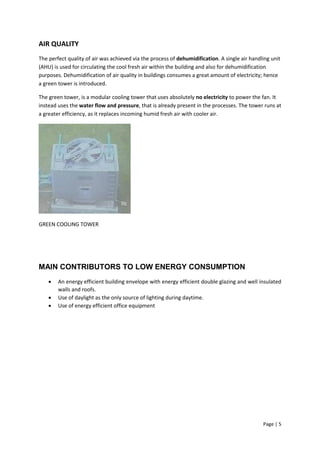 Page | 5
AIR QUALITY
The perfect quality of air was achieved via the process of dehumidification. A single air handling unit
(AHU) is used for circulating the cool fresh air within the building and also for dehumidification
purposes. Dehumidification of air quality in buildings consumes a great amount of electricity; hence
a green tower is introduced.
The green tower, is a modular cooling tower that uses absolutely no electricity to power the fan. It
instead uses the water flow and pressure, that is already present in the processes. The tower runs at
a greater efficiency, as it replaces incoming humid fresh air with cooler air.
GREEN COOLING TOWER
MAIN CONTRIBUTORS TO LOW ENERGY CONSUMPTION
 An energy efficient building envelope with energy efficient double glazing and well insulated
walls and roofs.
 Use of daylight as the only source of lighting during daytime.
 Use of energy efficient office equipment
 