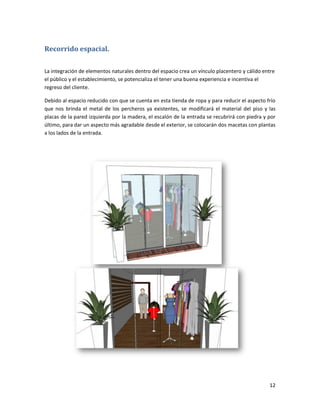 12
Recorrido espacial.
La integración de elementos naturales dentro del espacio crea un vínculo placentero y cálido entre
el público y el establecimiento, se potencializa el tener una buena experiencia e incentiva el
regreso del cliente.
Debido al espacio reducido con que se cuenta en esta tienda de ropa y para reducir el aspecto frío
que nos brinda el metal de los percheros ya existentes, se modificará el material del piso y las
placas de la pared izquierda por la madera, el escalón de la entrada se recubrirá con piedra y por
último, para dar un aspecto más agradable desde el exterior, se colocarán dos macetas con plantas
a los lados de la entrada.
 