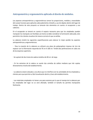 14
Antropometría y ergonometría aplicada al diseño de módulos.
Los aspectos antropométricos y ergonométricos toman las proporciones, medidas y necesidades
del cuerpo humano para aplicarlas adecuadamente al diseño y uso de objetos dentro del lugar de
trabajo. Dentro de este proyecto se tomarán dos elementos en cuenta: el escaparate y una
cabecera.
En el escaparate se tomará en cuenta el espacio necesario para que los empleados puedan
manipular los maniquíes con facilidad, así mismo se debe considerar la iluminación adecuada, esto
permitirá a los clientes visualizar de manera correcta lo que se exhibe.
La cabecera tendrá las siguientes especificaciones para abarcar lo mejor posible los aspectos
antropométricos y ergonométricos:
- Para la creación de la cabecera se utilizará una placa de polipropileno impreso de 1cm de
espesor con la información requerida de 70 cm X 100 cm. Tendrá dos perforaciones en cada una
de las esquinas superiores.
- Se sujetará de dos trozos de cadena metálica de 40 cm. de largo.
- En los extremos de la cadena se usarán dos armellas de calibre mediano que irán sujetas
directamente al techo del establecimiento.
- La cabecera estará colocada a una altura que no interfiera con las actividades de los empleados y
clientes pero que permita su fácil visualización dentro y fuera del establecimiento.
- Los materiales empleados no tienen una peso excesivo por lo que el manejo de la cabecera por
los empleados del lugar no se verá afectado, también el tamaño les permite manipularlo
fácilmente.
 