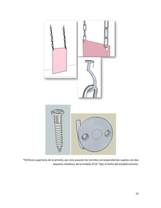15
*Orificios superiores de la armella, por esta pasarán los tornillos correspondientes sujetos con dos
taquetes metálicos de la medida 5/16” fijos al techo del establecimiento.
 