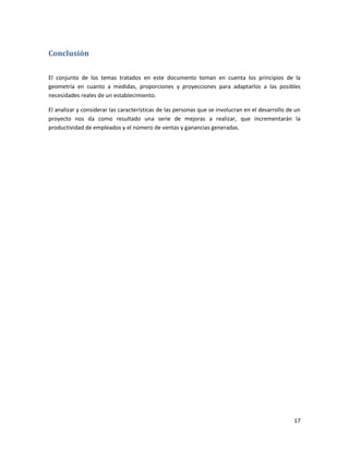 17
Conclusión
El conjunto de los temas tratados en este documento toman en cuenta los principios de la
geometría en cuanto a medidas, proporciones y proyecciones para adaptarlos a las posibles
necesidades reales de un establecimiento.
El analizar y considerar las características de las personas que se involucran en el desarrollo de un
proyecto nos da como resultado una serie de mejoras a realizar, que incrementarán la
productividad de empleados y el número de ventas y ganancias generadas.
 