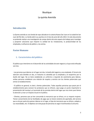 3
Boutique
La quinta Avenida
Introducción
La Quinta avenida es una tienda de ropa ubicada en la colonia Nuevo San Juan en la ciudad de San
Juan del Río Qro. La tienda abrió sus puertas en el mes de junio del año 2013. En este documento
se pretende realizar una investigación de campo dentro de este espacio de trabajo para investigar
y proponer soluciones que mejoren la calidad de las instalaciones, la productividad de los
empleados, la afluencia de público y las ventas.
Factor Humano
1. Característica del público:
El público que interviene en el desarrollo de las actividades de este negocio y al que está enfocado
son tres:
- Las personas que laboran en el lugar son dos, la dueña del negocio y una empleada. El horario de
atención está dividido en dos, el matutino es atendido por la empleada y el vespertino por la
dueña del lugar. No se tiene establecido un uniforme o requisito de vestimenta para laborar,
ambas personas establecen una relación de respeto y servicio con los clientes potenciales que
entran al establecimiento.
- El público en general, es decir, clientes potenciales. Todas aquellas personas que pasan por el
establecimiento para conocer los productos que se ofrecen, aquí juega un punto importante la
presentación del maniquí y el acomodo de las prendas dentro del lugar que nos sirven para llamar
la atención y crear un impacto visual en el público.
- Clientes, personas que ya han consumido la mercancía que se ofrece, en su mayoría mujeres.
Tienen conocimiento de las facilidades de pago que se tienen (sistema de apartado), del servicio
que se da por parte de quienes laboran en el lugar, el tipo de mercancía que se ofrece y adapta a
sus necesidades, etc. El objetivo con este grupo de personas es seguir incentivando el consumo.
 