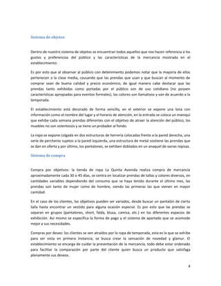 4
Sistema de objetos
Dentro de nuestro sistema de objetos se encuentran todos aquellos que nos hacen referencia a los
gustos y preferencias del público y las características de la mercancía mostrada en el
establecimiento.
Es por esto que al observar al público con detenimiento podemos notar que la mayoría de ellos
pertenecen a la clase media, causando que las prendas que usan y que buscan al momento de
comprar sean de buena calidad y precio económico; de igual manera cabe destacar que las
prendas tanto exhibidas como portadas por el público son de uso cotidiano (no poseen
características apropiadas para eventos formales), los colores son llamativos y van de acuerdo a la
temporada.
El establecimiento está decorado de forma sencilla, en el exterior se expone una lona con
información como el nombre del lugar y el horario de atención, en la entrada se coloca un maniquí
que exhibe cada semana prendas diferentes con el objetivo de atraer la atención del público, los
muebles no son ostentosos y se tiene un probador al fondo.
La ropa se expone colgada en dos estructuras de herrería colocadas frente a la pared derecha, una
serie de percheros sujetos a la pared izquierda, una estructura de metal sostiene las prendas que
se dan en oferta y por último, los pantalones, se exhiben doblados en un anaquel de varias repisas.
Sistema de compra
Compra por objetivos: la tienda de ropa La Quinta Avenida realiza compra de mercancía
aproximadamente cada 30 o 45 días, se centra en localizar prendas de tallas y colores diversos, en
cantidades variables dependiendo del consumo que se haya tenido durante el último mes, las
prendas son tanto de mujer como de hombre, siendo las primeras las que vienen en mayor
cantidad.
En el caso de los clientes, los objetivos pueden ser variados, desde buscar un pantalón de cierta
talla hasta encontrar un vestido para alguna ocasión especial. Es por esto que las prendas se
separan en grupos (pantalones, short, falda, blusa, camisa, etc.) en los diferentes espacios de
exhibición. Así mismo se especifica la forma de pago y el sistema de apartado que se acomode
mejor a sus necesidades.
Compras por deseo: los clientes se ven atraídos por la ropa de temporada, esta es la que se exhibe
para ser vista en primera instancia, se busca crear la sensación de novedad y glamur. El
establecimiento se encarga de cuidar la presentación de la mercancía, todo debe estar ordenado
para facilitar la comparación por parte del cliente quien busca un producto que satisfaga
plenamente sus deseos.
 
