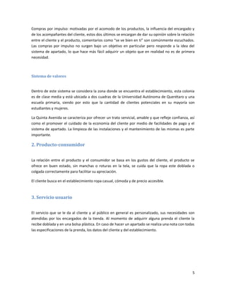 5
Compras por impulso: motivadas por el acomodo de los productos, la influencia del encargado y
de los acompañantes del cliente, estos dos últimos se encargan de dar su opinión sobre la relación
entre el cliente y el producto, comentarios como “se ve bien en ti” son comúnmente escuchados.
Las compras por impulso no surgen bajo un objetivo en particular pero responde a la idea del
sistema de apartado, lo que hace más fácil adquirir un objeto que en realidad no es de primera
necesidad.
Sistema de valores
Dentro de este sistema se considera la zona donde se encuentra el establecimiento, esta colonia
es de clase media y está ubicada a dos cuadras de la Universidad Autónoma de Querétaro y una
escuela primaria, siendo por esto que la cantidad de clientes potenciales en su mayoría son
estudiantes y mujeres.
La Quinta Avenida se caracteriza por ofrecer un trato servicial, amable y que refleje confianza, así
como el promover el cuidado de la economía del cliente por medio de facilidades de pago y el
sistema de apartado. La limpieza de las instalaciones y el mantenimiento de las mismas es parte
importante.
2. Producto-consumidor
La relación entre el producto y el consumidor se basa en los gustos del cliente, el producto se
ofrece en buen estado, sin manchas o roturas en la tela, se cuida que la ropa este doblada o
colgada correctamente para facilitar su apreciación.
El cliente busca en el establecimiento ropa casual, cómoda y de precio accesible.
3. Servicio usuario
El servicio que se le da al cliente y al público en general es personalizado, sus necesidades son
atendidas por los encargados de la tienda. Al momento de adquirir alguna prenda el cliente la
recibe doblada y en una bolsa plástica. En caso de hacer un apartado se realiza una nota con todas
las especificaciones de la prenda, los datos del cliente y del establecimiento.
 
