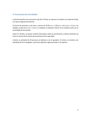 6
4. Frecuencia de actividades
La Quinta Avenida surte mercancía cada 30 o 45 días, se requiere el traslado a la ciudad de Celaya
y la ropa se elige personalmente.
El horario de atención es de lunes a viernes de 10:30 a.m. a 2.30 p.m. y de 4 p.m. a 8 p.m. los
sábados se abre de 11 a.m. a 4 p.m. La limpieza es realizada a diario en las mañanas junto con el
acomodado de las prendas.
Cada 15 o 20 días, se realizan carteles informativos sobre las promociones y ofertas existentes así
como la revisión de las fechas de vencimiento de los apartados.
A diario un promedio de 25 personas se detienen a ver el aparador, 15 entran a la tienda y son
atendidas por los encargados, 5 personas adquieren alguna prenda y 2 las apartan.
 