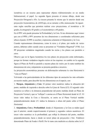 isométrica es un recurso para representar objetos tridimensionales en un medio
bidimensional, el papel. La segunda figura presenta el mismo dibujo, desde una
Proyección Ortogonal a 45o. La tercera presenta lo mismo que lo anterior desde una
proyección Axonométrica, de AXOS ejes, en su variante: a 60o, monoescalar. Se siguen
unas reglas sencillas que permiten realizar estas proyecciones, el isométrico a 30
grados, la ortogonal a 45 grados y el axonométrico a 60 grados.
En el PPV solo puede presentar la Profundidad y la Cota. Si nos detenemos aquí vemos
que con el PPH y PPV presentas las tres dimensiones o coordenadas suficientes para
ubicar al punto. El PPF es auxiliar y representa solamente al Alejamiento y la Cota.
Cuando representamos dimensiones, como la recta y el plano, por medio de varios
puntos, debemos saber cuando estas se presentan en "Verdadera Magnitud" (VM). Los
PP proyectan verdaderas magnitudes cuando las rectas y los planos son paralelos a
estos.
Observe que en la figura Isométrica los tres planos de proyección están deformados,
porque no forman verdaderos ángulos rectos en las esquinas: en cambio en la segunda
figura el Plano de Perfil es paralelo a nuestro plano de visión: por lo tanto también las
dimensiones de cota y alejamiento se presenta paralelas a nosotros.
La proyección axonométrica presenta sin deformación solamente la vista Horizontal ó
"vista en Planta".
Volviendo a las particularidades de los diferentes tipos de anotación los más utilizados
en nuestro medio, para describir las tres dimensiones en el espacio, son:
1. Margen, Alejamiento y Cota: El primer valor numérico indica la ubicación del
punto, medidas de izquierda a derecha sobre la L[nea de Tierra (LT). El segundo valor
numérico se refiere a la distancia perpendicular del punto medidas desde un Plano de
Proyección Vertical y que se "reflejan" o anotan en el Plano Horizontal desde la LT. El
tercer valor indica la Cota o Elevación, se anota en el Plano Vertical medido
perpendicularmente desde LT; indica la distancia o altura del punto sobre el Plano
Horizontal.
2. Alejamiento, Cota y Profundidad: donde el Alejamiento y la Cota se miden igual
que el anterior, siendo respectivamente el primero y segundos valores numéricos. El
tercer valor numérico es la profundidad, que refleja la distancia del punto, medidas
perpendicularmente, hacia o desde un tercer plano de proyección ( Sist. Triédrico)
denominado Plano de Fondo ó Perfil. Por lo tanto esta medición se efectúa sobre la LT
 