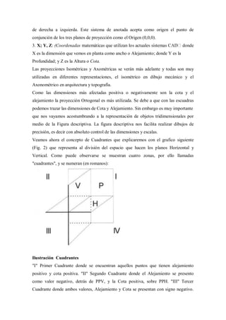 de derecha a izquierda. Este sistema de anotada acepta como origen el punto de
conjunción de los tres planos de proyección como el Origen (0,0,0).
3. X; Y, Z: (Coordenadas                                                        donde
X es la dimensión que vemos en planta como ancho o Alejamiento; donde Y es la
Profundidad; y Z es la Altura o Cota.
Las proyecciones Isométricas y Axométricas se verán más adelante y todas son muy
utilizadas en diferentes representaciones, el isométrico en dibujo mecánico y el
Axonométrico en arquitectura y topografía.
Como las dimensiones más afectadas positiva o negativamente son la cota y el
alejamiento la proyección Ortogonal es más utilizada. Se debe a que con las escuadras
podemos trazar las dimensiones de Cota y Alejamiento. Sin embargo es muy importante
que nos vayamos acostumbrando a la representación de objetos tridimensionales por
medio de la Figura descriptiva. La figura descriptiva nos facilita realizar dibujos de
precisión, es decir con absoluto control de las dimensiones y escalas.
Veamos ahora el concepto de Cuadrantes que explicaremos con el grafico siguiente
(Fig. 2) que representa al división del espacio que hacen los planos Horizontal y
Vertical. Como puede observarse se muestran cuatro zonas, por ello llamadas
"cuadrantes", y se numeran (en romanos):




Ilustración Cuadrantes
"I" Primer Cuadrante donde se encuentran aquellos puntos que tienen alejamiento
positivo y cota positiva. "II" Segundo Cuadrante donde el Alejamiento se presento
como valor negativo, detrás de PPV, y la Cota positiva, sobre PPH. "III" Tercer
Cuadrante donde ambos valores, Alejamiento y Cota se presentan con signo negativo.
 