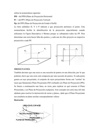 utiliza la nomenclatura siguiente:
PH = del PPH (Plano de Proyección Horizontal
Pv = del PPV (Plano de Proyección Vertical)
Pp: del PPP (Plano de Proyección de Fondo ó Perfil)
La letra subíndice H, V ó P indicará a que proyección pertenece el punto. Esta
nomenclatura facilita la identificación de la proyección especialmente cuando
utilizamos la Figura Descriptiva ó Montea porque se sobreponen todos las PP. Para
determinar una recta hacen falta dos puntos, y cada uno de ellos proyecta su respectiva
proyección a cada PP.




PROYECTANTES.
También decimos que una recta es una sucesión de puntos en una dirección, por lo que
podemos decir que una recta está compuesta por una sucesión de puntos. Si cada punto
genera un rayo proyectante, el conjunto de rayos proyectantes forma una "cortina" de
rayos que llamaremos Plano Proyectante (NO confundir con Plano de Proyección (PP)).
Se ilustra a continuación una línea, no recta, para explicar en qué consiste el Plano
Proyectante, y un Plano de Proyección cualquiera. Este concepto nos sería muy útil más
adelante para resolver la intersección de rectas y planos., dado que el Plano Proyectante
nos resultaría un plano auxiliar conceptualmente valioso.
Ilustración
 