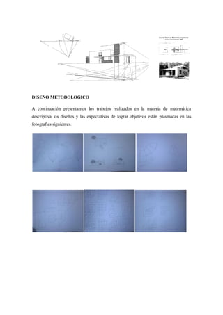 DISEÑO METODOLOGICO

A continuación presentamos los trabajos realizados en la materia de matemática
descriptiva los diseños y las expectativas de lograr objetivos están plasmadas en las
fotografías siguientes.
 