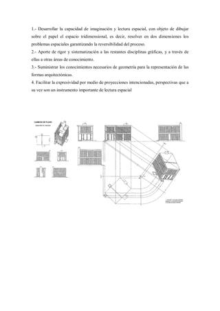 1.- Desarrollar la capacidad de imaginación y lectura espacial, con objeto de dibujar
sobre el papel el espacio tridimensional, es decir, resolver en dos dimensiones los
problemas espaciales garantizando la reversibilidad del proceso.
2.- Aporte de rigor y sistematización a las restantes disciplinas gráficas, y a través de
ellas a otras áreas de conocimiento.
3.- Suministrar los conocimientos necesarios de geometría para la representación de las
formas arquitectónicas.
4. Facilitar la expresividad por medio de proyecciones intencionadas, perspectivas que a
su vez son un instrumento importante de lectura espacial
 