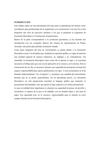 INTRODUCCION
Este trabajo aspira ser una herramienta útil tanto para el aprendizaje del alumno como
recordatorio para profesionales de la arquitectura y la construcción. Con este fin se han
propuesto una serie de ejercicios similares a los que se proponen la asignatura de
Geometría Descriptiva ó Construcción Arquitectónica.
Dentro de la parte correspondiente a la resolución geométrica, se ha incluido una
introducción con los conceptos básicos del sistema de representación de Planos
Acotados, necesarios para abordar el posterior estudio.
Como parte integrante del área de conocimiento, se puede definir a la Geometría
Descriptiva como a la disciplina que, mediante la expresión gráfica, es capaz de precisar
una realidad espacial de manera exhaustiva, no ambigua y no contradictoria. Así
entendida, la Geometría Descriptiva tiene como fin el aportar el rigor y la exactitud
necesarios al dibujo para que este sea de aplicación en la ciencia y en la técnica. Para la
consecución de ese fin, es necesario alcanzar una capacidad de percepción racional del
espacio, imprescindible para operar gráficamente con rigor. A esta circunstancia se la ha
llamado tradicionalmente "ver el espacio", y constituye una cualidad del conocimiento
humano que no se posee, generalmente, sin un aprendizaje previo. La Geometría
Descriptiva no solo proporciona exactitud al lenguaje gráfico que transmite el
pensamiento del diseñador, sino que aporta el rigor espacial a ese mismo pensamiento.
Lo que en realidad tiene importancia es alcanzar esa capacidad de pensar, de percibir y
racionalizar el espacio de la que se ha hablado, con un modesto lápiz y una hoja de
papel. Esa capacidad será, en lo sucesivo, imprescindible para el alumno en otros
campos distintos de la Geometría Descriptiva.
 