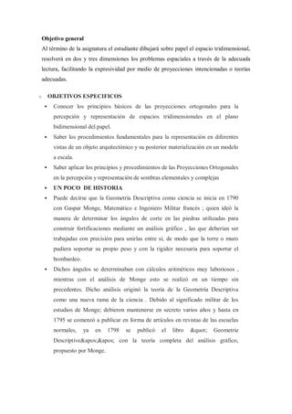 Objetivo general
Al término de la asignatura el estudiante dibujará sobre papel el espacio tridimensional,
resolverá en dos y tres dimensiones los problemas espaciales a través de la adecuada
lectura, facilitando la expresividad por medio de proyecciones intencionadas o teorías
adecuadas.

o       OBJETIVOS ESPECIFICOS
        Conocer los principios básicos de las proyecciones ortogonales para la
         percepción y representación de espacios tridimensionales en el plano
         bidimensional del papel.
        Saber los procedimientos fundamentales para la representación en diferentes
         vistas de un objeto arquitectónico y su posterior materialización en un modelo
         a escala.
        Saber aplicar los principios y procedimientos de las Proyecciones Ortogonales
         en la percepción y representación de sombras elementales y complejas
        UN POCO DE HISTORIA
        Puede decirse que la Geometría Descriptiva como ciencia se inicia en 1790
         con Gaspar Monge, Matemático e Ingeniero Militar francés ; quien ideó la
         manera de determinar los ángulos de corte en las piedras utilizadas para
         construir fortificaciones mediante un análisis gráfico , las que deberían ser
         trabajadas con precisión para unirlas entre sí, de modo que la torre o muro
         pudiera soportar su propio peso y con la rigidez necesaria para soportar el
         bombardeo.
        Dichos ángulos se determinaban con cálculos aritméticos muy laboriosos ,
         mientras con el análisis de Monge esto se realizó en un tiempo sin
         precedentes. Dicho análisis originó la teoría de la Geometría Descriptiva
         como una nueva rama de la ciencia . Debido al significado militar de los
         estudios de Monge; debieron mantenerse en secreto varios años y hasta en
         1795 se comenzó a publicar en forma de artículos en revistas de las escuelas
         normales,    ya   en   1798   se   publicó   el   libro   "   Geometrie
         Descriptive'' con la teoría completa del análisis gráfico,
         propuesto por Monge.
 