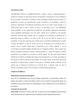 JUSTIFICACION

GEOMETRÍA PARA LA ARQUITECTURA.- Llegar a tener la capacidad gráfica y
mental de controlar con precisión espacios inexistentes o imaginados es una cualidad de
la que un pintor, un escultor y cualquier artista o diseñador obtendría gran provecho. La
geometría, en todas sus formulaciones, desde la métrica a la descriptiva, resulta un
poderoso instrumento de formación intelectual, pues de su mano crecen siempre y se
perfeccionan más y más el orden, el rigor y la precisión, que si son habilidades
imprescindibles en las operaciones geométricas, son también igualmente apreciables
como cualidades intelectuales. Por otra parte, además de lo señalado en los párrafos
anteriores, desearía dejar sentado que en cualquier caso considero el dominio de la
geometría como un medio y no como un fin. De no ser así, todo lo anterior no se
entendería. Ya que hay carencias que, siendo reales, se justifican sobradamente en orden
al logro del objetivo al que se tiende, que no es el dominio de la geometría por sí
misma, sino en cuanto medio para el desarrollo de la „visión espacial‟ y de un
conveniente (ni siquiera óptimo) dominio de los „lenguajes gráficos‟. Que es algo bien
distinto de llegar a dominar y conocer „toda la geometría‟ o todos los cuerpos y sólidos
geométricos, que tampoco es necesario en modo alguno. Por otra parte cabe destacar
finalmente el esfuerzo realizado para lograr una presentación y un diseño que hagan la
obra grata y atractiva además de provechosa. No es algo casual. Se ha hecho buscando
compensar de algún modo el aspecto serio que su contenido podría conferirle. Es de
esperar que el progresivo dominio de la materia lleve, a admirar cada vez más la
belleza, en absoluto oculta, de los trazados y construcciones geométricos.

MARCO TEORICO

Definición de geometría descriptiva
Parte de las matemáticas que tiene por objeto representar en proyecciones planas las
figuras del espacio a manera de poder resolver con la ayuda de la geometría plana, los
problemas en que intervienen tres dimensiones es decir representar en él las figuras de
los sólidos.
Concepto de proyección
Proyección. Proyectar es hacer pasar por un punto una recta imaginaria (proyectante)
cuya intersección con el plano da como resultado un punto llamado proyección.
 