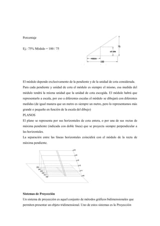 Porcentaje


Ej.: 75% Módulo = 100 / 75




El módulo depende exclusivamente de la pendiente y de la unidad de cota considerada.
Para cada pendiente y unidad de cota el módulo es siempre el mismo, esa medida del
módulo tendrá la misma unidad que la unidad de cota escogida. El módulo habrá que
representarlo a escala, por eso a diferentes escalas el módulo se dibujará con diferentes
medidas (de igual manera que un metro es siempre un metro, pero lo representamos más
grande o pequeño en función de la escala del dibujo)
PLANOS
El plano se representa por sus horizontales de cota entera, o por una de sus rectas de
máxima pendiente (indicada con doble línea) que se proyecta siempre perpendicular a
las horizontales.
La separación entre las líneas horizontales coincidirá con el módulo de la recta de
máxima pendiente.




Sistemas de Proyección
Un sistema de proyección es aquel conjunto de métodos gráficos bidimensionales que
permiten presentar un objeto tridimensional. Uno de estos sistemas es la Proyección
 