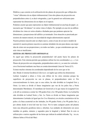 Diédrica y que consiste en la utilización de dos planos de proyección que reflejan dos
“vistas” diferentes de un objeto tridimensional. Estos dos planos de proyección son
perpendiculares entre sí, es decir ortogonales, y por lo general son suficientes para
representar las dimensiones de un objeto en el espacio.
Podemos asumir que para representar un objeto tridimensional en una hoja de papel , es
necesario que “dividamos” en varias vistas el objeto. Por ejemplo en caso de un edificio
dividimos las vistas en varios alzados o fachadas para que podamos apreciar las
dimensiones y proporciones del edificio ya terminado. Esta situación es practicada por
nosotros de manera natural, sin necesidad de ningún adiestramiento especial.
Nuestra primera reacción ante un objeto nuevo, como el caso de un nuevo modelo de
automóvil, nuestra primera reacción es caminar alrededor de este para darnos una mejor
idea de cómo son sus proporciones y en todos sus lados , ya que consideramos que una
sola vista es insuficiente.
SISTEMA DE PROYECCIÓN ORTOGONAL
Es aquel que utiliza la proyección perpendicular1 del punto hacia los planos de
proyección. Este sistema permite que podamos utilizar las tres coordenadas x, y , z. Los
Planos de proyección son ortogonales, perpendiculares entre sí, y se unen los verticales
con el horizontal mediante una línea en común denominada Línea de Tierra (LT).
Existen muchos sistemas de coordenadas dependiendo de los usos que se les
den. Desde el sistema Geodésico2 (Surveyor, en inglés) que utiliza las dimensiones
Latitud, Longitud y altura o Cota; este difiere de los otros sistemas porque las
superficies de proyección no son ni planas, ni perpendiculares entre sí. Por
convencionalismos la tierra, que es una esfera; ha sido dividida en Longitud Este y
Oeste. La tierra se divide el líneas imaginarias que van de los polos Sur y Norte
denominados Meridianos. El meridiano de Grenwich es lo que marca la Longitud Cero
y de allí se comienza a contar los 180 grados Este y los 180 grados Oeste. La Latitud ha
sido dividida en Latitud Norte y Sur. La Tierra se divide en líneas imaginarias que
denominamos Latitudes (al igual que los Usos Horarios); en círculos concéntricos de los
polos a la línea ecuatorial en dos latitudes, los 90 grados Norte y los 90 grados Sur; y
por ultimo desde el nivel del mar las Cotas. Por lo tanto cualquier punto del planeta
tiene una ubicación geodésica única y absoluta. Las unidades de dimensión son arcos
medidas en grados, minutos y segundos para la longitud y latitud. Para la cota se
utilizan pies o metros seguidos de las letras que indican la unidad utilizada, Vg. : m.s.m.
(Metros Sobre el Nivel del Mar)
 