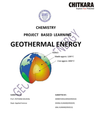CHEMISTRY
PROJECT BASED LEARNING

GEOTHERMAL ENERGY

SUBMITTED TO:

SUBMITTED BY:-

Prof. JYOTSANA KAUSHAL

AMBER BHAUMIK(E092010)

Dept: Applied Science

DHIRAJ KUMAR(E092029)
ANIL KUMAR(E092013)

 