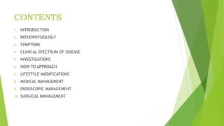 CONTENTS
1. INTRODUCTION
2. PATHOPHYSIOLOGY
3. SYMPTOMS
4. CLINICAL SPECTRUM OF DISEASE
5. INVESTIGATIONS
6. HOW TO APPROACH
7. LIFESTYLE MODIFICATIONS
8. MEDICAL MANAGEMENT
9. ENDOSCOPIC MANAGEMENT
10. SURGICAL MANAGEMENT
 