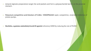  Antacid–alginate preparations target the acid pockets and form a polysaccharide barrier at the proximal
stomach.
 Potassium-competitive acid blockers (P-CABs)- VONOPRAZAN rapid, competitive, reversible inhibition of
proton pumps.
 Baclofen, a gamma-aminobutyricacid-B agonist refractory GERD by reducing the rate of TLESR
 