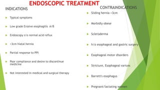 INDICATIONS
 Typical symptoms
 Low grade Erosive esophagitis A/B
 Endoscopy s/o normal acid reflux
 <3cm hiatal hernia
 Partial response to PPI
 Poor compliance and desire to discontinue
medicine
 Not interested in medical and surgical therapy
CONTRAINDICATIONS
 Sliding hernia >3cm
 Morbidly obese
 Scleroderma
 h/o esophageal and gastric surgery
 Esophageal motor disorders
 Stricture, Esophageal varices
 Barrett's esophagus
 Pregnant/lactating women
ENDOSCOPIC TREATMENT
 