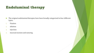 Endoluminal therapy
 The original endoluminal therapies have been broadly categorized to four different
types;
1. Fixation
2. ablation
3. injection
4. mucosal excision and suturing.
 
