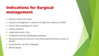 Indications for Surgical
management
 Patient’s choice and <18yrs
 Long term management in patient with objective evidence of GERD
 Severe reflux esophagitis (C and D)
 motility disorders
 Large hiatal hernia >2cm
 Troublesome and extraesophageal symptoms
 Persistent abnormal acid reflux and reflux hypersensitivity are likely to
benefit
 Complications- barrett’s esophagus
 Morbid obesity
 