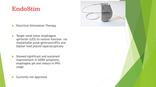 EndoStim
 Electrical Stimulation Therapy
 Target weak lower esophageal
sphincter (LES) to restore function via
implantable pulse generator(IPG) and
bipolar lead placed laparoscopically
 Showed significant and sustained
improvement in GERD symptoms,
esophageal pH and reduce in PPIs
usage
 Currently not approved
 