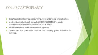 COLLIS GASTROPLASTY
 Esophageal lengthening procedure in patient undergoing fundoplication
 Involve stapling fundus of stomach(WEDGE FUNDECTOMY), create
neoesophagus around which fundus can be wrapped
 Both transthoracic and transabdominal approach
 Cont on PPIs post op for short term d/t acid secreting gastric mucosa above
the wrap.
 
