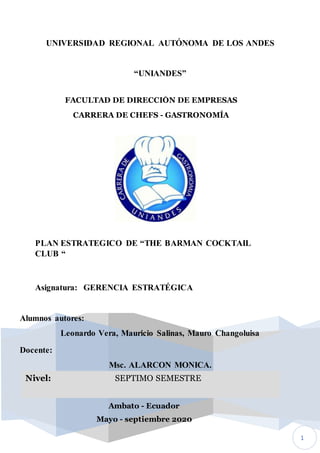 1
UNIVERSIDAD REGIONAL AUTÓNOMA DE LOS ANDES
“UNIANDES”
FACULTAD DE DIRECCIÓN DE EMPRESAS
CARRERA DE CHEFS - GASTRONOMÍA
PLAN ESTRATEGICO DE “THE BARMAN COCKTAIL
CLUB “
Asignatura: GERENCIA ESTRATÉGICA
Docente:
Msc. ALARCON MONICA.
Ambato - Ecuador
Mayo - septiembre 2020
Nivel: SEPTIMO SEMESTRE
Alumnos autores:
Leonardo Vera, Mauricio Salinas, Mauro Changoluisa
 
