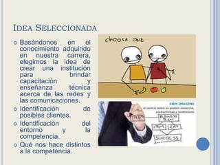 Idea SeleccionadaBasándonos en el conocimiento adquirido en nuestra carrera, elegimos la idea de crear una institución para brindar capacitación y enseñanza técnica acerca de las redes y las comunicaciones.Identificación de posibles clientes.Identificación del entorno y la competencia.Qué nos hace distintos a la competencia.