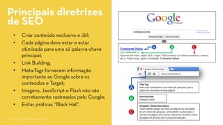 • 
Criar conteúdo exclusivo e útil; 
• 
Cada página deve estar e estar otimizada para uma só palavra-chave principal; 
• 
Link Building; 
• 
Meta-Tagsfornecem informação importante ao Google sobre os conteúdos e Target; 
• 
Imagens, JavaScripte Flash não são corretamente rastreados pelo Google; 
• 
Evitar práticas “BlackHat”. 
Principais diretrizes 
de SEO 
A 
B 
C 
TitleTag: 
Indica aos utilizadores e ao motor de pesquisa qual o tópico de uma determinada página. 
(Snippet)/ Meta Description: 
Texto exibido abaixo do título da página nos resultados de um motor de pesquisa. Será exibido na descrição o sumário da página e/ou partes relevantes do texto visível da página de acordo com a consulta realizada. 
Domínio/URL: 
Palavras-chave 
B 
C 
A 
Fonte: Google Webmasters 2012  