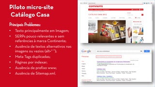 Piloto micro-siteCatálogo Casa 
Principais Problemas: 
• 
Texto principalmente em Imagem; 
• 
SERPspouco relevantes e sem referências à marca Continente; 
• 
Ausência de textos alternativos nas imagens ou vazios (alt=“ ”); 
• 
Meta Tagsduplicadas; 
• 
Páginas por indexar; 
• 
Ausência de prefixo www; 
• 
Ausência de Sitemap.xml.  